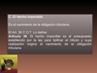 C. El Hecho imponible

Es el nacimiento de la obligación tributaria.

El Art. 36 C.O.T. Lo define:
Artículo 36: El hecho imponible es el presupuesto
establecido por la ley para tipificar el tributo y cuya
realización origina el nacimiento de la obligación
tributaria.
 