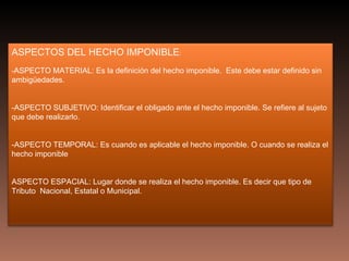 ASPECTOS DEL HECHO IMPONIBLE:
-ASPECTO MATERIAL: Es la definición del hecho imponible. Este debe estar definido sin
ambigüedades.


-ASPECTO SUBJETIVO: Identificar el obligado ante el hecho imponible. Se refiere al sujeto
que debe realizarlo.


-ASPECTO TEMPORAL: Es cuando es aplicable el hecho imponible. O cuando se realiza el
hecho imponible


ASPECTO ESPACIAL: Lugar donde se realiza el hecho imponible. Es decir que tipo de
Tributo Nacional, Estatal o Municipal.
 