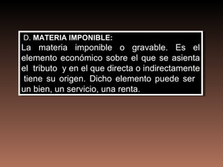 D. MATERIA IMPONIBLE:
La materia imponible o gravable. Es el
elemento económico sobre el que se asienta
el tributo y en el que directa o indirectamente
 tiene su origen. Dicho elemento puede ser
un bien, un servicio, una renta.
 