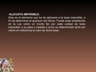 •ALICUOTA IMPONIBLE:
Este es el elemento que ha de aplicarse a la base imponible, a
fin de determinar el quantum del tributo. Puede estar establecido
en la Ley como un monto fijo por cada unidad de base
imponible; o su peso o medida o como un determinado tanto por
ciento en referencia al valor de dicha base.
 