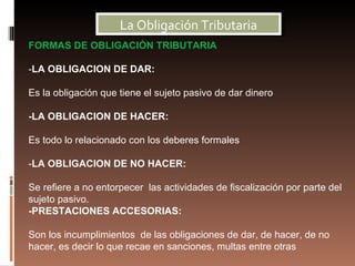 La Obligación Tributaria
FORMAS DE OBLIGACIÓN TRIBUTARIA

-LA OBLIGACION DE DAR:

Es la obligación que tiene el sujeto pasivo de dar dinero

-LA OBLIGACION DE HACER:

Es todo lo relacionado con los deberes formales

-LA OBLIGACION DE NO HACER:

Se refiere a no entorpecer las actividades de fiscalización por parte del
sujeto pasivo.
-PRESTACIONES ACCESORIAS:

Son los incumplimientos de las obligaciones de dar, de hacer, de no
hacer, es decir lo que recae en sanciones, multas entre otras
 