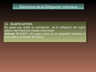 Elementos de la Obligación tributaria



•A. SUJETO ACTIVO:
Es aquel que recibe la cancelación de la obligación del sujeto
pasivo. Sea Nacional, Estatal o Municipal.
Artículo 18 C.O.T.: Es sujeto activo de la obligación tributaria el
ente público Acreedor del tributo.
 