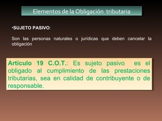 Elementos de la Obligación tributaria

 •SUJETO PASIVO:

 Son las personas naturales o jurídicas que deben cancelar la
 obligación



Artículo 19 C.O.T.: Es sujeto pasivo es el
obligado al cumplimiento de las prestaciones
tributarias, sea en calidad de contribuyente o de
responsable.
 
