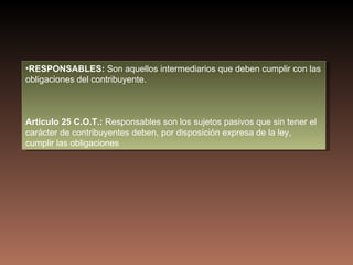 •RESPONSABLES: Son aquellos intermediarios que deben cumplir con las
obligaciones del contribuyente.



Articulo 25 C.O.T.: Responsables son los sujetos pasivos que sin tener el
carácter de contribuyentes deben, por disposición expresa de la ley,
cumplir las obligaciones
 