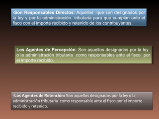 -Son Responsables Directos: Aquellos que son designados por
la ley y por la administración tributaria para que cumplan ante el
fisco con el importe recibido y retenido de los contribuyentes.




  Los Agentes de Percepción: Son aquellos designados por la ley
  o la administración tributaria como responsables ante el fisco por
  el importe recibido.




-Los Agentes de Retención: Son aquellos designados por la ley o la
administración tributaria como responsable ante el fisco por el importe
recibido y retenido.
 