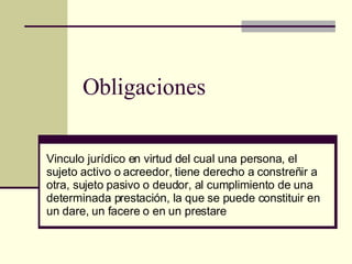 Obligaciones Vinculo jurídico en virtud del cual una persona, el sujeto activo o acreedor, tiene derecho a constreñir a otra, sujeto pasivo o deudor, al cumplimiento de una determinada prestación, la que se puede constituir en un dare, un facere o en un prestare 