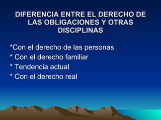 DIFERENCIA ENTRE EL DERECHO DE LAS OBLIGACIONES Y OTRAS DISCIPLINAS *Con el derecho de las personas * Con el derecho familiar * Tendencia actual * Con el derecho real 