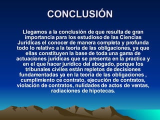 CONCLUSIÓN Llegamos a la conclusión de que resulta de gran importancia para los estudioso de las Ciencias Jurídicas el conocer de manera completa y profunda todo lo relativo a la teoría de las obligaciones, ya que ellas constituyen la base de toda una gama de actuaciones jurídicas que se presenta en la practica y en el que hacer jurídico del abogado, porque los tribunales civiles están repletos de decisiones fundamentadas ya en la teoría de las obligaciones , cumplimiento ce contrato, ejecución de contratos, violación de contratos, nulidades de actos de ventas, radiaciones de hipotecas. 