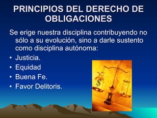 PRINCIPIOS DEL DERECHO DE OBLIGACIONES Se erige nuestra disciplina contribuyendo no sólo a su evolución, sino a darle sustento como disciplina autónoma: • Justicia. • Equidad • Buena Fe. • Favor Delitoris. 