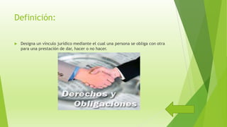Definición:
 Designa un vínculo jurídico mediante el cual una persona se obliga con otra
para una prestación de dar, hacer o no hacer.
 