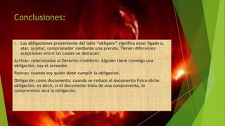Conclusiones:
 Las obligaciones proveniente del latín “obligare” significa estar ligado a,
atar, sujetar, comprometer mediante una prenda. Tienen diferentes
acepciones entre las cuales se destacan:
Activas: relacionadas al Derecho crediticio. Alguien tiene conmigo una
obligación, soy el acreedor.
Pasivas: cuando soy quien debe cumplir la obligación.
Obligación como documento: cuando se reduce al documento físico dicha
obligación, es decir, si el documento trata de una compraventa, la
compraventa será la obligación.
 