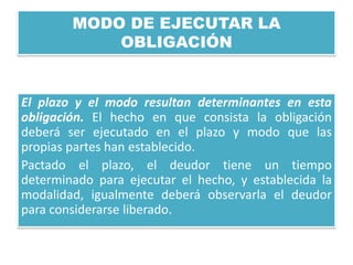 MODO DE EJECUTAR LA
OBLIGACIÓN

El plazo y el modo resultan determinantes en esta
obligación. El hecho en que consista la obligación
deberá ser ejecutado en el plazo y modo que las
propias partes han establecido.
Pactado el plazo, el deudor tiene un tiempo
determinado para ejecutar el hecho, y establecida la
modalidad, igualmente deberá observarla el deudor
para considerarse liberado.

 