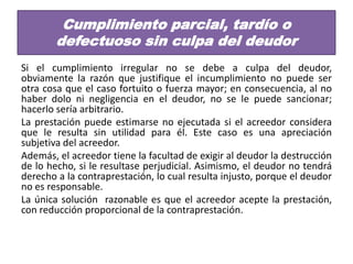 Cumplimiento parcial, tardío o
defectuoso sin culpa del deudor
Si el cumplimiento irregular no se debe a culpa del deudor,
obviamente la razón que justifique el incumplimiento no puede ser
otra cosa que el caso fortuito o fuerza mayor; en consecuencia, al no
haber dolo ni negligencia en el deudor, no se le puede sancionar;
hacerlo sería arbitrario.
La prestación puede estimarse no ejecutada si el acreedor considera
que le resulta sin utilidad para él. Este caso es una apreciación
subjetiva del acreedor.
Además, el acreedor tiene la facultad de exigir al deudor la destrucción
de lo hecho, si le resultase perjudicial. Asimismo, el deudor no tendrá
derecho a la contraprestación, lo cual resulta injusto, porque el deudor
no es responsable.
La única solución razonable es que el acreedor acepte la prestación,
con reducción proporcional de la contraprestación.

 