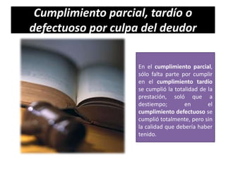 Cumplimiento parcial, tardío o
defectuoso por culpa del deudor
En el cumplimiento parcial,
sólo falta parte por cumplir
en el cumplimiento tardío
se cumplió la totalidad de la
prestación, soló que a
destiempo;
en
el
cumplimiento defectuoso se
cumplió totalmente, pero sin
la calidad que debería haber
tenido.

 