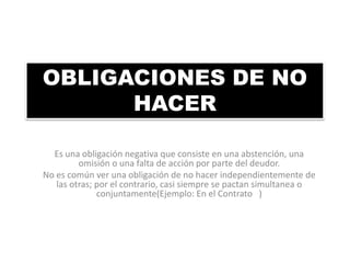 OBLIGACIONES DE NO
HACER
Es una obligación negativa que consiste en una abstención, una
omisión o una falta de acción por parte del deudor.
No es común ver una obligación de no hacer independientemente de
las otras; por el contrario, casi siempre se pactan simultanea o
conjuntamente(Ejemplo: En el Contrato )

 