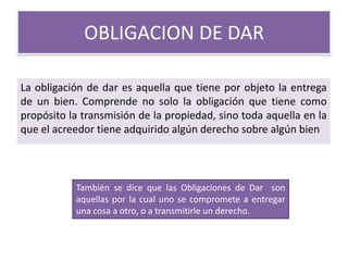 OBLIGACION DE DAR
La obligación de dar es aquella que tiene por objeto la entrega
de un bien. Comprende no solo la obligación que tiene como
propósito la transmisión de la propiedad, sino toda aquella en la
que el acreedor tiene adquirido algún derecho sobre algún bien

También se dice que las Obligaciones de Dar son
aquellas por la cual uno se compromete a entregar
una cosa a otro, o a transmitirle un derecho.

 