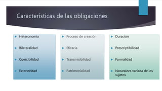 Características de las obligaciones
 Heteronomía
 Bilateralidad
 Coercibilidad
 Exterioridad
 Duración
 Prescriptibilidad
 Formalidad
 Naturaleza variada de los
sujetos
 Proceso de creación
 Eficacia
 Transmisibilidad
 Patrimonialidad
 