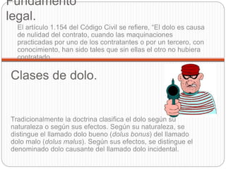 Fundamento
legal.
El artículo 1.154 del Código Civil se refiere, “El dolo es causa
de nulidad del contrato, cuando las maquinaciones
practicadas por uno de los contratantes o por un tercero, con
conocimiento, han sido tales que sin ellas el otro no hubiera
contratado.
Tradicionalmente la doctrina clasifica el dolo según su
naturaleza o según sus efectos. Según su naturaleza, se
distingue el llamado dolo bueno (dolus bonus) del llamado
dolo malo (dolus malus). Según sus efectos, se distingue el
denominado dolo causante del llamado dolo incidental.
Clases de dolo.
 