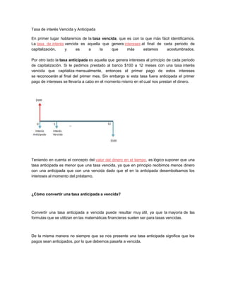 Tasa de interés Vencida y Anticipada
En primer lugar hablaremos de la tasa vencida, que es con la que más fácil identificamos.
La tasa de interés vencida es aquella que genera intereses al final de cada periodo de
capitalización, y es a la que más estamos acostumbrados.
Por otro lado la tasa anticipada es aquella que genera intereses al principio de cada periodo
de capitalización. Si le pedimos prestado al banco $100 a 12 meses con una tasa interés
vencida que capitaliza mensualmente, entonces el primer pago de estos intereses
se reconocerán al final del primer mes. Sin embargo si esta tasa fuera anticipada el primer
pago de intereses se llevaría a cabo en el momento mismo en el cual nos prestan el dinero.
Teniendo en cuenta el concepto del valor del dinero en el tiempo, es lógico suponer que una
tasa anticipada es menor que una tasa vencida, ya que en principio recibimos menos dinero
con una anticipada que con una vencida dado que el en la anticipada desembolsamos los
intereses al momento del préstamo.
¿Cómo convertir una tasa anticipada a vencida?
Convertir una tasa anticipada a vencida puede resultar muy útil, ya que la mayoría de las
formulas que se utilizan en las matemáticas financieras suelen ser para tasas vencidas.
De la misma manera no siempre que se nos presente una tasa anticipada significa que los
pagos sean anticipados, por lo que debemos pasarla a vencida.
 