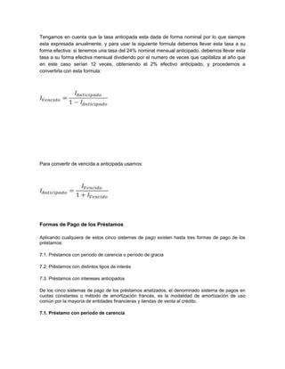 Tengamos en cuenta que la tasa anticipada esta dada de forma nominal por lo que siempre
esta expresada anualmente, y para usar la siguiente formula debemos llevar esta tasa a su
forma efectiva: si tenemos una tasa del 24% nominal mensual anticipado, debemos llevar esta
tasa a su forma efectiva mensual dividiendo por el numero de veces que capitaliza al año que
en este caso serían 12 veces, obteniendo el 2% efectivo anticipado, y procedemos a
convertirla con esta formula:
Para convertir de vencida a anticipada usamos:
Formas de Pago de los Préstamos
Aplicando cualquiera de estos cinco sistemas de pago existen hasta tres formas de pago de los
préstamos:
7.1. Préstamos con período de carencia o período de gracia
7.2. Préstamos con distintos tipos de interés
7.3. Préstamos con intereses anticipados
De los cinco sistemas de pago de los préstamos analizados, el denominado sistema de pagos en
cuotas constantes o método de amortización francés, es la modalidad de amortización de uso
común por la mayoría de entidades financieras y tiendas de venta al crédito.
7.1. Préstamo con período de carencia
 