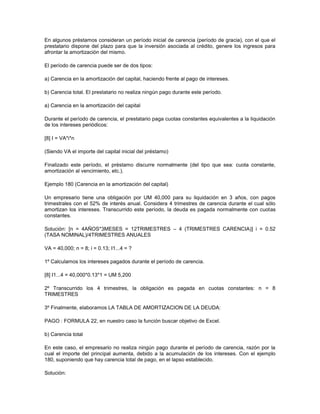 En algunos préstamos consideran un período inicial de carencia (período de gracia), con el que el
prestatario dispone del plazo para que la inversión asociada al crédito, genere los ingresos para
afrontar la amortización del mismo.
El período de carencia puede ser de dos tipos:
a) Carencia en la amortización del capital, haciendo frente al pago de intereses.
b) Carencia total. El prestatario no realiza ningún pago durante este período.
a) Carencia en la amortización del capital
Durante el período de carencia, el prestatario paga cuotas constantes equivalentes a la liquidación
de los intereses periódicos:
[8] I = VA*i*n
(Siendo VA el importe del capital inicial del préstamo)
Finalizado este período, el préstamo discurre normalmente (del tipo que sea: cuota constante,
amortización al vencimiento, etc.).
Ejemplo 180 (Carencia en la amortización del capital)
Un empresario tiene una obligación por UM 40,000 para su liquidación en 3 años, con pagos
trimestrales con el 52% de interés anual. Considera 4 trimestres de carencia durante el cual sólo
amortizan los intereses. Transcurrido este período, la deuda es pagada normalmente con cuotas
constantes.
Solución: [n = 4AÑOS*3MESES = 12TRIMESTRES – 4 (TRIMESTRES CARENCIA)] i = 0.52
(TASA NOMINAL)/4TRIMESTRES ANUALES
VA = 40,000; n = 8; i = 0.13; I1...4 = ?
1º Calculamos los intereses pagados durante el período de carencia.
[8] I1...4 = 40,000*0.13*1 = UM 5,200
2º Transcurrido los 4 trimestres, la obligación es pagada en cuotas constantes: n = 8
TRIMESTRES
3º Finalmente, elaboramos LA TABLA DE AMORTIZACION DE LA DEUDA:
PAGO : FORMULA 22, en nuestro caso la función buscar objetivo de Excel.
b) Carencia total
En este caso, el empresario no realiza ningún pago durante el período de carencia, razón por la
cual el importe del principal aumenta, debido a la acumulación de los intereses. Con el ejemplo
180, suponiendo que hay carencia total de pago, en el lapso establecido.
Solución:
 