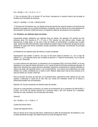 VA = 40,000; n = 8; i = 0.13; I1...4 = ?
1º Con la fórmula [19] o la función VF de Excel, calculamos el importe (futuro) del principal al
finalizar los 4 trimestres de carencia:
[19] VF = 40,000(1 + 0.13)4 = UM 65,218.94
2º Durante los 8 trimestres que van desde el final del período de carencia hasta el vencimiento del
préstamo los pagos son en cuotas trimestrales constantes; para el cálculo de la cuota aplicamos la
fórmula [24] o la función PAGO de Excel y la respectiva tabla de amortización de la operación:
7.2. Préstamo con distintos tipos de interés
Usualmente existen préstamos con distintos tipos de interés. Por ejemplo: 5% durante los tres
primeros años, 8% durante el 4º y 5º año y 10% durante los dos últimos años. Suelen ser
operaciones a largo plazo, en las que el tipo de interés va aumentando a medida que el plazo
sube. Aparte de esta particularidad, estos préstamos pueden seguir el desarrollo de algunos de los
sistemas de pago que hemos analizado (cuotas periódicas constantes, amortización de principal
constante, etc.).
a) Préstamos con distintos tipos de interés y cuotas constantes
Supongamos que existen 2 tramos: uno que va del inicio hasta el período «n», con un tipo de
interés «i1», y un segundo tramo que va desde el período n+1 hasta el vencimiento, con un tipo de
interés «i2». Entonces:
La cuota uniforme de cada tramo, la calculamos con la expresión [25] o la función PAGO, en la que
operamos con la tasa de interés del tramo y con n igual al total de períodos pendientes de pago. Al
saldo final, deducida las cuotas del tramo calculado, aplicamos nuevamente la notación [25] para el
cálculo del pago del siguiente tramo y así sucesivamente. Los valores que obtenemos con este
método son cuotas constantes de un tramo a otro. Método válido para más de dos cambios en la
tasa de interés con cuotas uniformes.
Para la solución de casos de este tipo, en el presente libro, aplicaremos este método por ser más
sencillo y adecuado a casos de la vida real, por cuanto los intereses varían en el tiempo y
difícilmente pueden ser pronosticados.
Ejemplo 181 (Cuota constante con distintos tipos de interés)
Calcular la cuota periódica constante y el cuadro de amortización de un préstamo de UM 40,000, a
6 años, con el 8% de interés durante los 3 primeros años y del 12% durante los 3 restantes.
Calcular la cuota constante, con los dos tipos de interés.
Solución:
VA = 40,000; n = 6; i = 0.08; C = ?
Cuotas del primer tramo:
Cuotas del segundo tramo:
Para el cálculo de la cuota de este tramo, elaboramos la tabla de amortización del préstamo y con
el saldo pendiente de pago (VA) determinamos la cuota del segundo tramo:
 