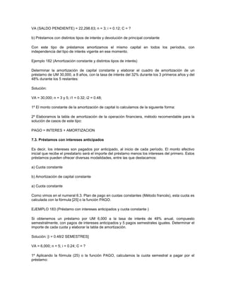 VA (SALDO PENDIENTE) = 22,298.63; n = 3; i = 0.12; C = ?
b) Préstamos con distintos tipos de interés y devolución de principal constante
Con este tipo de préstamos amortizamos el mismo capital en todos los períodos, con
independencia del tipo de interés vigente en ese momento.
Ejemplo 182 (Amortización constante y distintos tipos de interés)
Determinar la amortización de capital constante y elaborar el cuadro de amortización de un
préstamo de UM 30,000, a 8 años, con la tasa de interés del 32% durante los 3 primeros años y del
48% durante los 5 restantes:
Solución:
VA = 30,000; n = 3 y 5; i1 = 0.32; i2 = 0.48;
1º El monto constante de la amortización de capital lo calculamos de la siguiente forma:
2º Elaboramos la tabla de amortización de la operación financiera, método recomendable para la
solución de casos de este tipo:
PAGO = INTERES + AMORTIZACION
7.3. Préstamos con intereses anticipados
Es decir, los intereses son pagados por anticipado, al inicio de cada período. El monto efectivo
inicial que recibe el prestatario será el importe del préstamo menos los intereses del primero. Estos
préstamos pueden ofrecer diversas modalidades, entre las que destacamos:
a) Cuota constante
b) Amortización de capital constante
a) Cuota constante
Como vimos en el numeral 6.3. Plan de pago en cuotas constantes (Método francés), esta cuota es
calculada con la fórmula [25] o la función PAGO.
EJEMPLO 183 (Préstamo con intereses anticipados y cuota constante )
Si obtenemos un préstamo por UM 6,000 a la tasa de interés de 48% anual, compuesto
semestralmente, con pagos de intereses anticipados y 5 pagos semestrales iguales. Determinar el
importe de cada cuota y elaborar la tabla de amortización.
Solución: [i = 0.48/2 SEMESTRES]
VA = 6,000; n = 5; i = 0.24; C = ?
1º Aplicando la fórmula (25) o la función PAGO, calculamos la cuota semestral a pagar por el
préstamo:
 