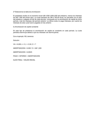 2º Elaboramos la tabla de amortización:
El prestatario recibe en el momento inicial UM 4,560 (UM 6,000 del préstamo, menos los intereses
de UM 1,440 del primer año). La cuota periódica de UM 2,185.49 anual, es calculada con el valor
del préstamo y pagada al final de cada período, compuesta por la amortización de capital de dicho
período, más los intereses del período anterior. La última cuota no paga intereses, por cuanto los
intereses de esta cuota fueron pagadas el mes anterior.
b) Amortización de capital constante
En este tipo de préstamos la amortización de capital es constante en cada período. La cuota
periódica disminuye debido a que los intereses van disminuyendo.
Con el ejemplo 183, tenemos:
Solución:
VA = 6,000; n = 5; i = 0.24; C = ?
AMORTIZACION = 6,000 / 5 = UM 1,200
AMORTIZACION = 6,000/5
PAGO = INTERES + AMORTIZACION
ALDO FINAL = SALDO INICIAL
 