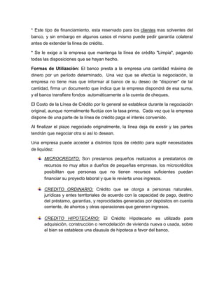 * Este tipo de financiamiento, esta reservado para los clientes mas solventes del
banco, y sin embargo en algunos casos el mismo puede pedir garantía colateral
antes de extender la línea de crédito.
* Se le exige a la empresa que mantenga la línea de crédito "Limpia", pagando
todas las disposiciones que se hayan hecho.
Formas de Utilización: El banco presta a la empresa una cantidad máxima de
dinero por un período determinado. Una vez que se efectúa la negociación, la
empresa no tiene mas que informar al banco de su deseo de "disponer" de tal
cantidad, firma un documento que indica que la empresa dispondrá de esa suma,
y el banco transfiere fondos automáticamente a la cuenta de cheques.
El Costo de la Línea de Crédito por lo general se establece durante la negociación
original, aunque normalmente fluctúa con la tasa prima. Cada vez que la empresa
dispone de una parte de la línea de crédito paga el interés convenido.
Al finalizar el plazo negociado originalmente, la línea deja de existir y las partes
tendrán que negociar otra si así lo desean.
Una empresa puede acceder a distintos tipos de crédito para suplir necesidades
de liquidez:
MICROCREDITO: Son prestamos pequeños realizados a prestatarios de
recursos no muy altos a dueños de pequeñas empresas, los microcréditos
posibilitan que personas que no tienen recursos suficientes puedan
financiar su proyecto laboral y que le revierta unos ingresos.
CREDITO ORDINARIO: Crédito que se otorga a personas naturales,
jurídicas y entes territoriales de acuerdo con la capacidad de pago, destino
del préstamo, garantías, y reprocidades generadas por depósitos en cuenta
corriente, de ahorros y otras operaciones que generen ingresos.
CREDITO HIPOTECARIO: El Crédito Hipotecario es utilizado para
adquisición, construcción o remodelación de vivienda nueva o usada, sobre
el bien se establece una clausula de hipoteca a favor del banco.
 