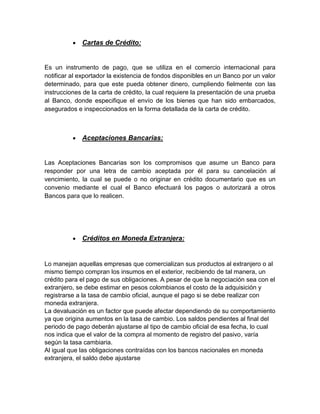  Cartas de Crédito:
Es un instrumento de pago, que se utiliza en el comercio internacional para
notificar al exportador la existencia de fondos disponibles en un Banco por un valor
determinado, para que este pueda obtener dinero, cumpliendo fielmente con las
instrucciones de la carta de crédito, la cual requiere la presentación de una prueba
al Banco, donde especifique el envío de los bienes que han sido embarcados,
asegurados e inspeccionados en la forma detallada de la carta de crédito.
 Aceptaciones Bancarias:
Las Aceptaciones Bancarias son los compromisos que asume un Banco para
responder por una letra de cambio aceptada por él para su cancelación al
vencimiento, la cual se puede o no originar en crédito documentario que es un
convenio mediante el cual el Banco efectuará los pagos o autorizará a otros
Bancos para que lo realicen.
 Créditos en Moneda Extranjera:
Lo manejan aquellas empresas que comercializan sus productos al extranjero o al
mismo tiempo compran los insumos en el exterior, recibiendo de tal manera, un
crédito para el pago de sus obligaciones. A pesar de que la negociación sea con el
extranjero, se debe estimar en pesos colombianos el costo de la adquisición y
registrarse a la tasa de cambio oficial, aunque el pago si se debe realizar con
moneda extranjera.
La devaluación es un factor que puede afectar dependiendo de su comportamiento
ya que origina aumentos en la tasa de cambio. Los saldos pendientes al final del
periodo de pago deberán ajustarse al tipo de cambio oficial de esa fecha, lo cual
nos indica que el valor de la compra al momento de registro del pasivo, varía
según la tasa cambiaria.
Al igual que las obligaciones contraídas con los bancos nacionales en moneda
extranjera, el saldo debe ajustarse
 