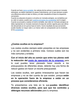 Cuando se hace cierre contable, los valores de los activos o pasivos en moneda
extranjera, se deben expresar en pesos Colombianos, por lo que siempre surgirá
una diferencia entre el valor en libros y el valor resultante al hacer la respectiva
conversión.
Cuando se adquiere el pasivo o el activo en moneda extrajera, se contabiliza por
su valor en pesos, puesto que nuestros principios de contabilidad así lo exigen.
Cuando se procede a realizar el cierre contable, ese valor en moneda extrajera se
debe representar en moneda nacional a la tasa de cambio vigente para ese último
día del periodo en el cual se hace el cierre. Como resultado de esa conversión,
puede resultar un mayor valor o un menor valor en comparación con lo mostrado
en la contabilidad.
¿Costos ocultos en tu empresa?
Los costos ocultos siempre están presentes en las empresas
y no son evidentes a primera vista. Conoce cuáles son los
más comunes y evítalos.
Con el inicio del año es común que entre tus planes esté
la reducción del costo de operación de tu empresa, para
lo cual puedes tener planeado hacer recorte a los
presupuestos de diferentes áreas, detente hay una forma de
reducir gastos sin hacer un recorte presupuestal.
Los costos ocultos, son gastos innecesarios que hacen las
empresas y no se dan cuenta de que existen, porque están
en la operación fuera de la empresa o están en un
proceso que consideramos eficiente.
Te presentamos una lista en la que puedes identificar
diversos costos ocultos, para que que los controles y
obtengas recursos adicionales para tu empresa.
 