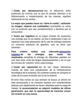 1. Costo por obsolescencia: hoy la diferencia entre
productos es mínima, por lo que no prestar atención a la
diferenciación o modernización de los mismos, significa
estancarse en las ventas.
Lo mejor que puedes hacer es “darle la vuelta”, rediseñar
su imagen, mejorar sus cualidadeso acompañar su venta
con un producto que sea complementario y atractivo par el
consumidor.
2. Costo por logística: en el mayor número de ocasiones
una entrega que no se realizó, se hizo a destiempo o bien se
organizó una mala planeación de la ruta de entrega ocasiona
un consumo adicional de gasolina, que se tiene que
solventar.
Para evitarlo realiza una adecuada planeación
logística de las entregas que harán los
empleados, consolida la entrega de diferentes pedidos en
una sola área, evita los largos desplazamientos y da un par
de minutos de “colchón” entre cada entrega.
3. Costo por reposición: Se da con mayor frecuencia
cuando se hace una actualización de la infraestructura
tecnológica de la empresa. Es evidente cuando se compara el
costo de la nueva inversión con el de la anterior.
El error más común es que siempre se busca un ahorro en
este presupuesto y se compran equipos con características
básicas que rápidamente se hacen obsoletos para la carga de
trabajo, la recomendación es adquirir modelos de última
generación, que dan la oportunidad de hacerlos crecer
sin invertir en uno nuevo.
 