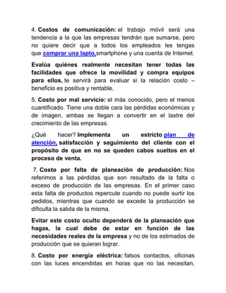 4. Costos de comunicación: el trabajo móvil será una
tendencia a la que las empresas tendrán que sumarse, pero
no quiere decir que a todos los empleados les tengas
que comprar una lapto,smartphone y una cuenta de Internet.
Evalúa quiénes realmente necesitan tener todas las
facilidades que ofrece la movilidad y compra equipos
para ellos, te servirá para evaluar si la relación costo –
beneficio es positiva y rentable.
5. Costo por mal servicio: el más conocido, pero el menos
cuantificado. Tiene una doble cara las pérdidas económicas y
de imagen, ambas se llegan a convertir en el lastre del
crecimiento de las empresas.
¿Qué hacer? Implementa un estricto plan de
atención, satisfacción y seguimiento del cliente con el
propósito de que en no se queden cabos sueltos en el
proceso de venta.
7. Costo por falta de planeación de producción: Nos
referimos a las pérdidas que son resultado de la falta o
exceso de producción de las empresas. En el primer caso
esta falta de productos repercute cuando no puede surtir los
pedidos, mientras que cuando se excede la producción se
dificulta la salida de la misma.
Evitar este costo oculto dependerá de la planeación que
hagas, la cual debe de estar en función de las
necesidades reales de la empresa y no de los estimados de
producción que se quieran lograr.
8. Costo por energía eléctrica: falsos contactos, oficinas
con las luces encendidas en horas que no las necesitan,
 