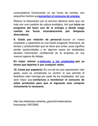 computadoras funcionando en las horas de comida, son
pequeños hechos queaumentan el consumo de energía.
Reducir la facturación por el servicio eléctrico tiene que ver
más con una cuestión de cultura ecológica. Así que inicia un
programa del buen uso de la energía y desde luego
cambia los focos incandescentes por lámparas
ahorradoras.
9. Costo por rotación de personal: buscar un nuevo
empleado y capacitarlo es una fuerte erogación financiera, de
tiempo y productividad que se tiene que evitar, pues significa
perder oportunidades y en algunos casos los empleados
develan información confidencial de la empresa en sus
nuevos lugares de trabajo.
Es mejor retener y estimular a los empleados que ya
tienes que dejarlos ir por cualquier razón.
10. Costo por papelería: Es uno de los que representan más
gasto, pues es complicado su control, lo que permite el
fastidioso robo hormiga por parte de los empleados. Así que
será mejor que comiences a monitorear el consumo de
estos productos para que el siguiente mes compres
únicamente lo necesario.
http://es.slideshare.net/erika_garavito/matematicas-
financieras-10072956
 