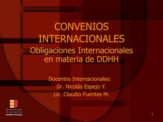 CONVENIOS INTERNACIONALES Obligaciones Internacionales en materia de DDHH Docentes Internacionales:  Dr. Nicolás Espejo Y. Lic. Claudio Fuentes M. 