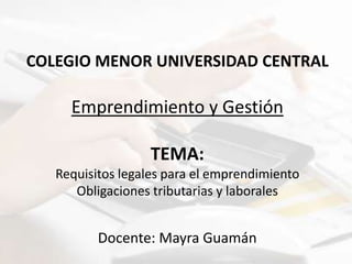 COLEGIO MENOR UNIVERSIDAD CENTRAL
Emprendimiento y Gestión
TEMA:
Requisitos legales para el emprendimiento
Obligaciones tributarias y laborales
Docente: Mayra Guamán
 