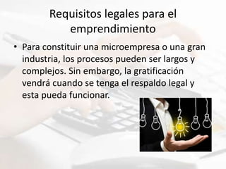 Requisitos legales para el
emprendimiento
• Para constituir una microempresa o una gran
industria, los procesos pueden ser largos y
complejos. Sin embargo, la gratificación
vendrá cuando se tenga el respaldo legal y
esta pueda funcionar.
 
