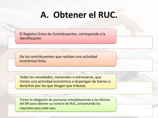 A. Obtener el RUC.
El Registro Único de Contribuyentes, corresponde a la
identificación
De los contribuyentes que realizan una actividad
económica lícita.
Todas las sociedades, nacionales o extranjeras, que
inicien una actividad económica o dispongan de bienes o
derechos por los que tengan que tributar,
Tienen la obligación de acercarse inmediatamente a las oficinas
del SRI para obtener su número de RUC, presentando los
requisitos para cada caso.
 