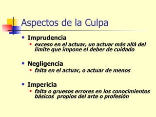 Aspectos de la Culpa Imprudencia  exceso en el actuar, un actuar más allá del límite que impone el deber de cuidado   Negligencia falta en el actuar, o actuar de menos   Impericia falta o gruesos errores en los conocimientos básicos  propios del arte o profesión   