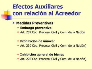 Efectos Auxiliares  con relación al Acreedor Medidas Preventivas Embargo preventivo   Art. 209 Cód. Procesal Civil y Com. de la Nación Prohibición de innovar   Art. 230 Cód. Procesal Civil y Com. de la Nación) Inhibición general de bienes   Art. 228 Cód. Procesal Civil y Com. de la Nación) 