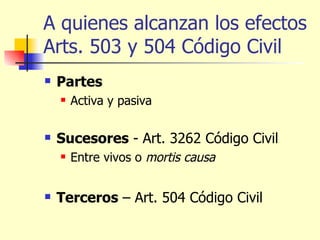 A quienes alcanzan los efectos Arts. 503 y 504 Código Civil Partes Activa y pasiva Sucesores  - Art. 3262 Código Civil Entre vivos o  mortis causa   Terceros  – Art. 504 Código Civil  