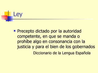 Ley Precepto dictado por la autoridad competente, en que se manda o prohíbe algo en consonancia con la justicia y para el bien de los gobernados Diccionario de la Lengua Española  