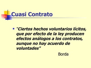 Cuasi Contrato “ Ciertos hechos voluntarios lícitos, que por efecto de la ley producen efectos análogos a los contratos, aunque no hay acuerdo de voluntades"  Borda 
