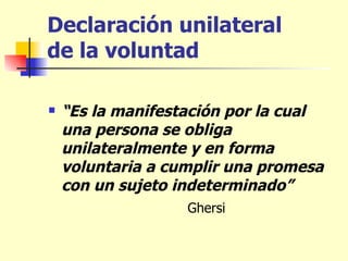 Declaración unilateral  de la voluntad “ Es la manifestación por la cual una persona se obliga unilateralmente y en forma voluntaria a cumplir una promesa con un sujeto indeterminado” Ghersi  