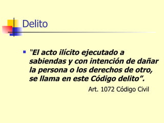 Delito “ El acto ilícito ejecutado a sabiendas y con intención de dañar la persona o los derechos de otro, se llama en este Código delito”. Art. 1072 Código Civil 