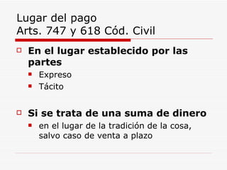 Lugar del pago  Arts. 747 y 618 Cód. Civil En el lugar establecido por las partes Expreso  Tácito Si se trata de una suma de dinero en el lugar de la tradición de la cosa , salvo caso de venta a plazo 