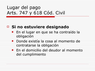 Lugar del pago  Arts. 747 y 618 Cód. Civil Si no estuviere designado En el lugar en que se ha contraído la obligación Donde existía la cosa al momento de contratarse la obligación En el domicilio del deudor al momento del cumplimiento 