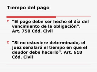 Tiempo del pago “ El pago debe ser hecho el día del vencimiento de la obligación”.  Art. 750 Cód. Civil “ Si no estuviere determinado, el juez señalará el tiempo en que el deudor debe hacerlo”. Art. 618 Cód. Civil 