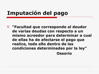 Imputación del pago “ Facultad que corresponde al deudor de varias deudas con respecto a un mismo acreedor para determinar a cual de ellas ha de afectarse el pago que realice, todo ello dentro de las condiciones determinadas por la ley” Ossorio  
