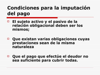 Condiciones para la imputación del pago El sujeto activo y el pasivo de la relación obligacional deben ser los mismos;  Que existan varias obligaciones cuyas prestaciones sean de la misma naturaleza  Que el pago que efectúe el deudor no sea suficiente para cubrir todas.  